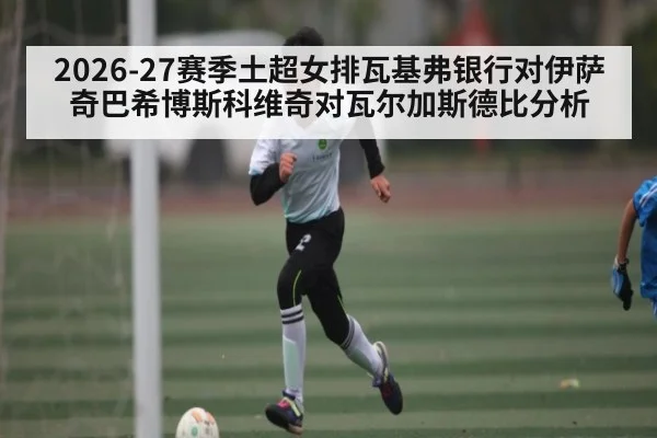 2026-27赛季土超女排瓦基弗银行对伊萨奇巴希博斯科维奇对瓦尔加斯德比分析