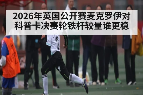 2026年英国公开赛麦克罗伊对科普卡决赛轮铁杆较量谁更稳 | kaiyun